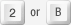 2 or B